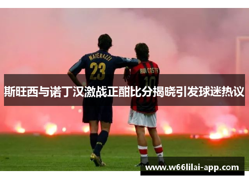 斯旺西与诺丁汉激战正酣比分揭晓引发球迷热议